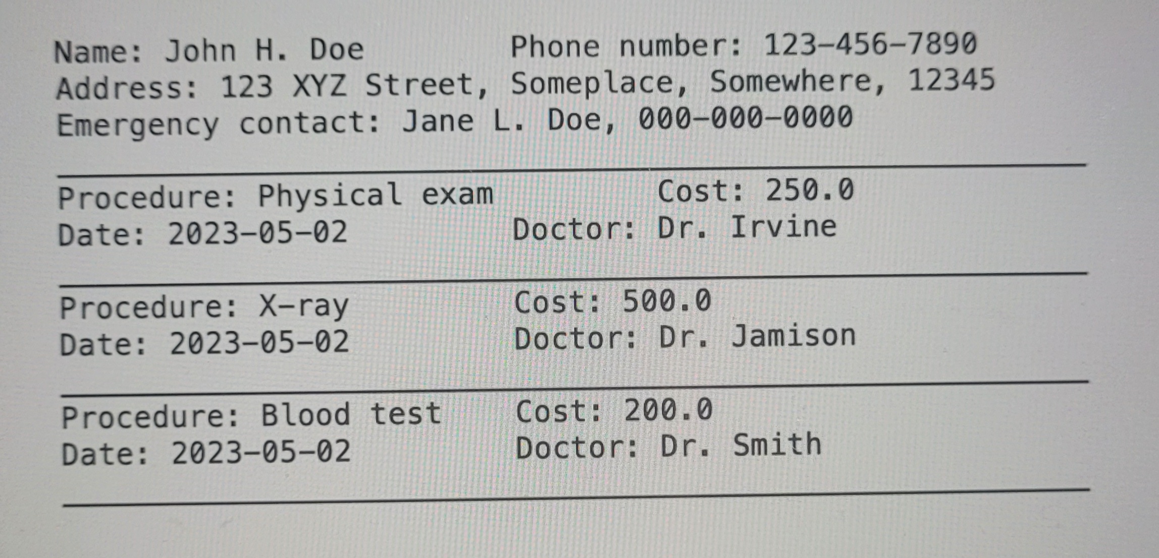 Name: 'John H. Doe' Phone number: '123-456-7890' Addres: '123 XYZ Street, Someplace, Somewhere, 12345' Emergency contact: 'Jane L. Doe, 000-000-0000' Procedure: 'Physical exam' Cost: '250.00' Date: '2023-05-02' Doctor: 'Dr. Irvine' Procedure: 'X-ray' Cost: '500.00' Date: '2023-05-02' Doctor: 'Dr. Jamison' Procedure: 'Blood Test' Cost: '200.00' Date: '2023-05-02' Doctor: 'Dr. Smith'